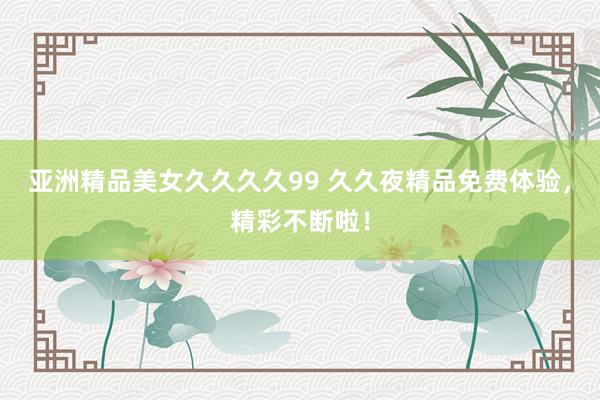 亚洲精品美女久久久久99 久久夜精品免费体验，精彩不断啦！