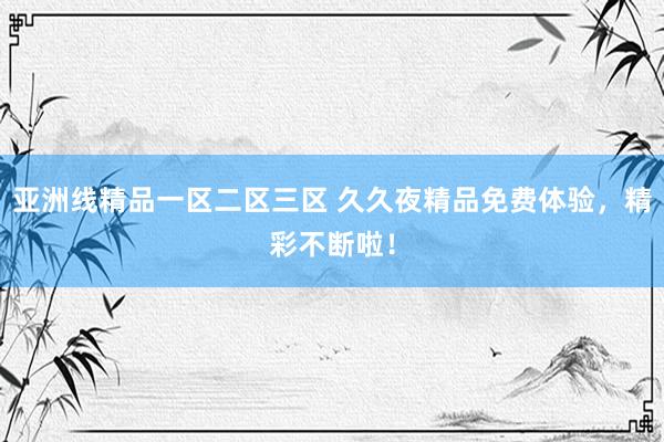 亚洲线精品一区二区三区 久久夜精品免费体验，精彩不断啦！