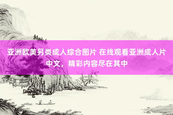 亚洲欧美另类成人综合图片 在线观看亚洲成人片中文，精彩内容尽在其中