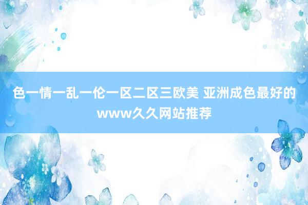 色一情一乱一伦一区二区三欧美 亚洲成色最好的www久久网站推荐