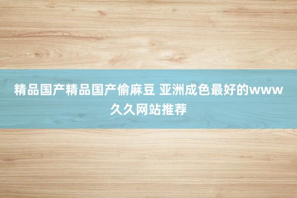 精品国产精品国产偷麻豆 亚洲成色最好的www久久网站推荐