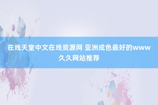 在线天堂中文在线资源网 亚洲成色最好的www久久网站推荐
