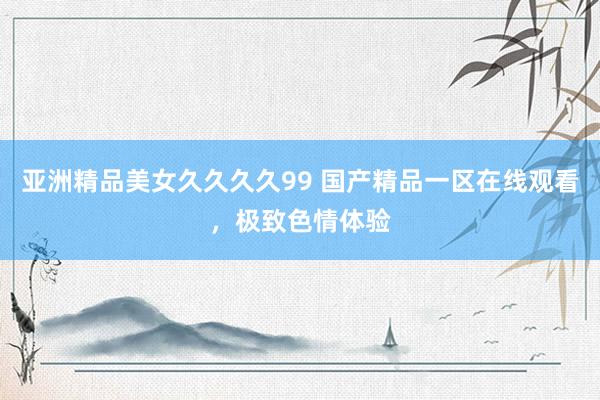 亚洲精品美女久久久久99 国产精品一区在线观看，极致色情体验