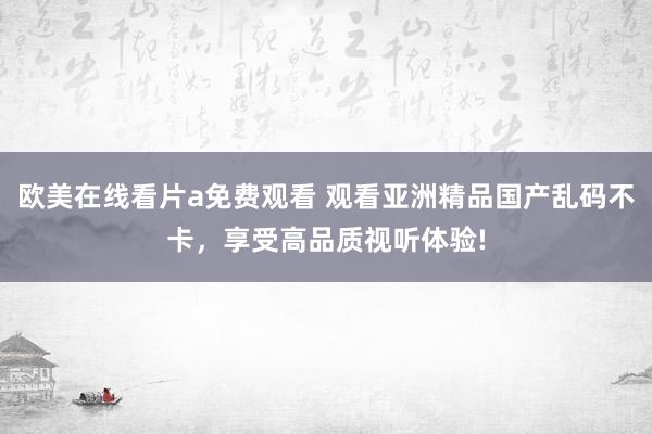 欧美在线看片a免费观看 观看亚洲精品国产乱码不卡，享受高品质视听体验!