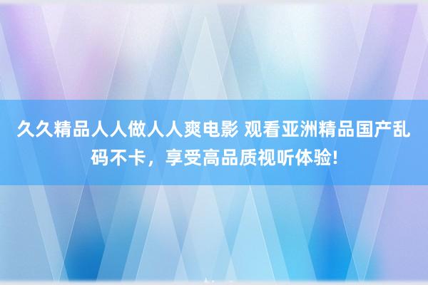久久精品人人做人人爽电影 观看亚洲精品国产乱码不卡，享受高品质视听体验!