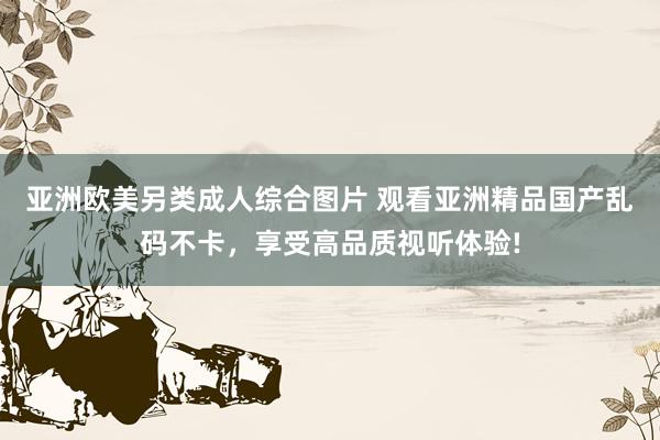 亚洲欧美另类成人综合图片 观看亚洲精品国产乱码不卡，享受高品质视听体验!