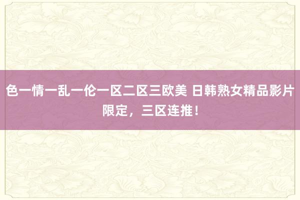色一情一乱一伦一区二区三欧美 日韩熟女精品影片限定，三区连推！
