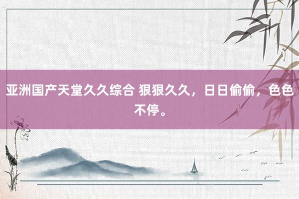亚洲国产天堂久久综合 狠狠久久，日日偷偷，色色不停。