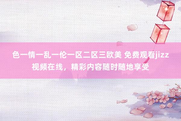 色一情一乱一伦一区二区三欧美 免费观看jizz视频在线，精彩内容随时随地享受