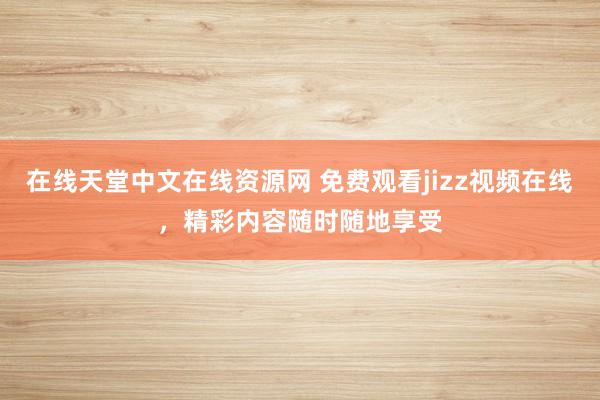 在线天堂中文在线资源网 免费观看jizz视频在线，精彩内容随时随地享受