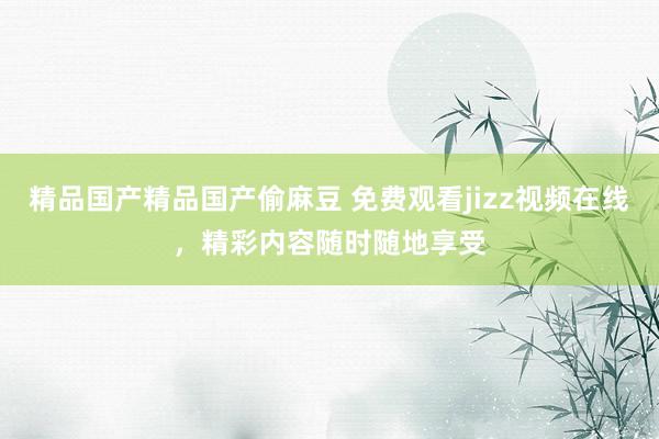 精品国产精品国产偷麻豆 免费观看jizz视频在线，精彩内容随时随地享受