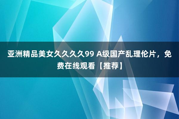 亚洲精品美女久久久久99 A级国产乱理伦片，免费在线观看【推荐】