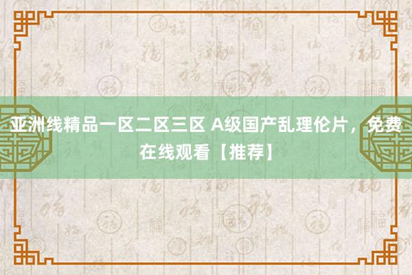 亚洲线精品一区二区三区 A级国产乱理伦片，免费在线观看【推荐】