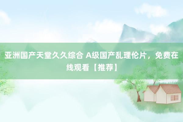 亚洲国产天堂久久综合 A级国产乱理伦片，免费在线观看【推荐】