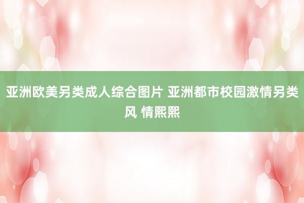 亚洲欧美另类成人综合图片 亚洲都市校园激情另类风 情熙熙