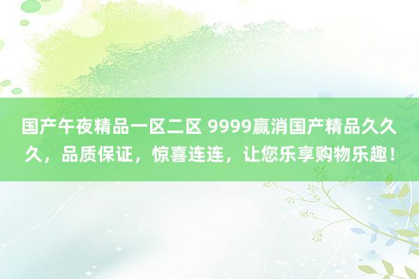 国产午夜精品一区二区 9999赢消国产精品久久久，品质保证，惊喜连连，让您乐享购物乐趣！