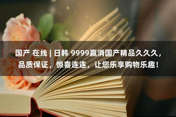 国产 在线 | 日韩 9999赢消国产精品久久久，品质保证，惊喜连连，让您乐享购物乐趣！