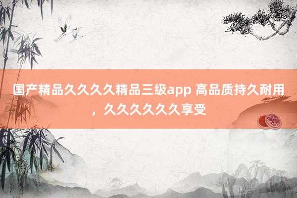 国产精品久久久久精品三级app 高品质持久耐用，久久久久久久享受