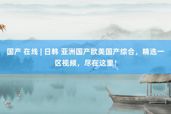 国产 在线 | 日韩 亚洲国产欧美国产综合，精选一区视频，尽在这里！