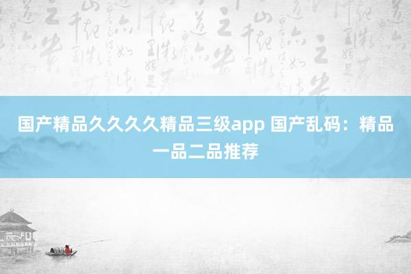 国产精品久久久久精品三级app 国产乱码：精品一品二品推荐